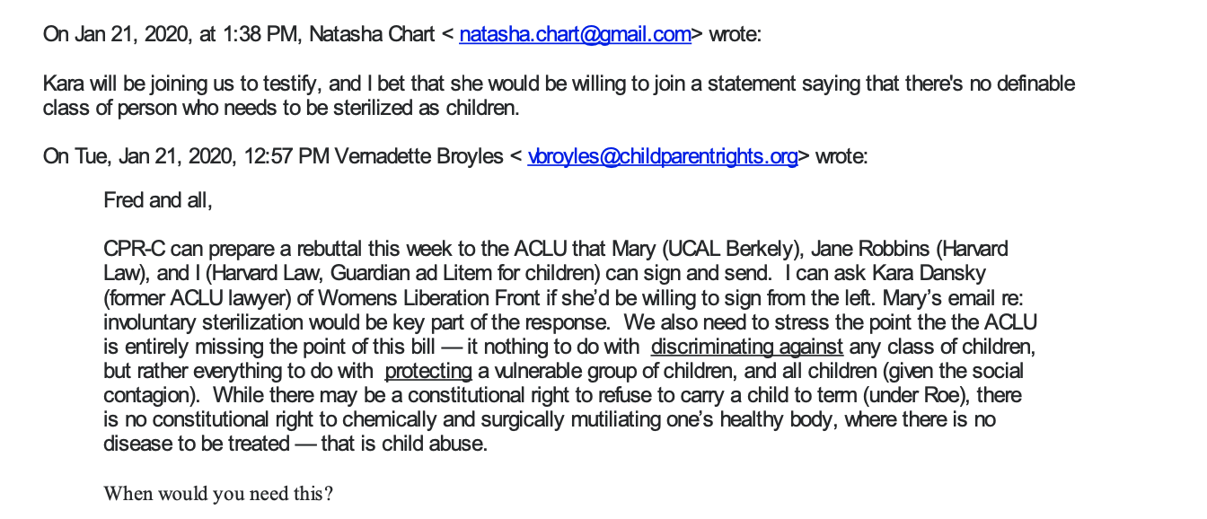 A screenshot of an email from natasha.chart@gmail.com. Email body: Kara will be joining us to testify, and I bet that she would be willing to join a statement saying that there's no definable class of person who needs to be sterilized as children. A response from vbroyles@childparentrights.org reads: Fred and all, CPR-C can prepare a rebuttal this week to the ACLU that Mary (UCAL Berkeley), Jane Robbins (Harvard Law), and I (Harvard Law, Guardian ad Litem for children) can sign and send. I can ask Kara Dansky (former ACLU lawyer) of Womens Liberation Front if she’d be willing to sign from the left. Mary’s email re: involuntary sterilization would be key part of the response. We also need to stress the point the the ACLU is entirely missing the point of this bill — it nothing to do with discriminating against any class of children, but rather everything to do with protecting a vulnerable group of children, and all children (given the social contagion). While there may be a constitutional right to refuse to carry a child to term (under Roe), there is no constitutional right to chemically and surgically mutiliating one’s healthy body, where there is no disease to be treated — that is child abuse. When would you need this? Vernadette