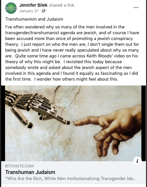 Jennifer Bilek Facebook Post form January 27. Post reads: Transhumanism and Judaism. I've often wondered why so many of the men involved in the transgender/transhumanist agenda are jewish, and of course I have been accused more than once of promoting a jewish conspiracy theory. I just report on who the men are, I don't single them out for being jewish and have never really speculated about why so many are. Quite some time ago I came across Keith Woods' video on his theory of why this might be. I revisted this today because somebody wrote and asked about the jewish aspect of the men involved in this agenda and I found it equally as fascinating as I did the first time. I wonder how others might feel about this. End of text. A video from bitchute called Transhuman Judaism is linked.