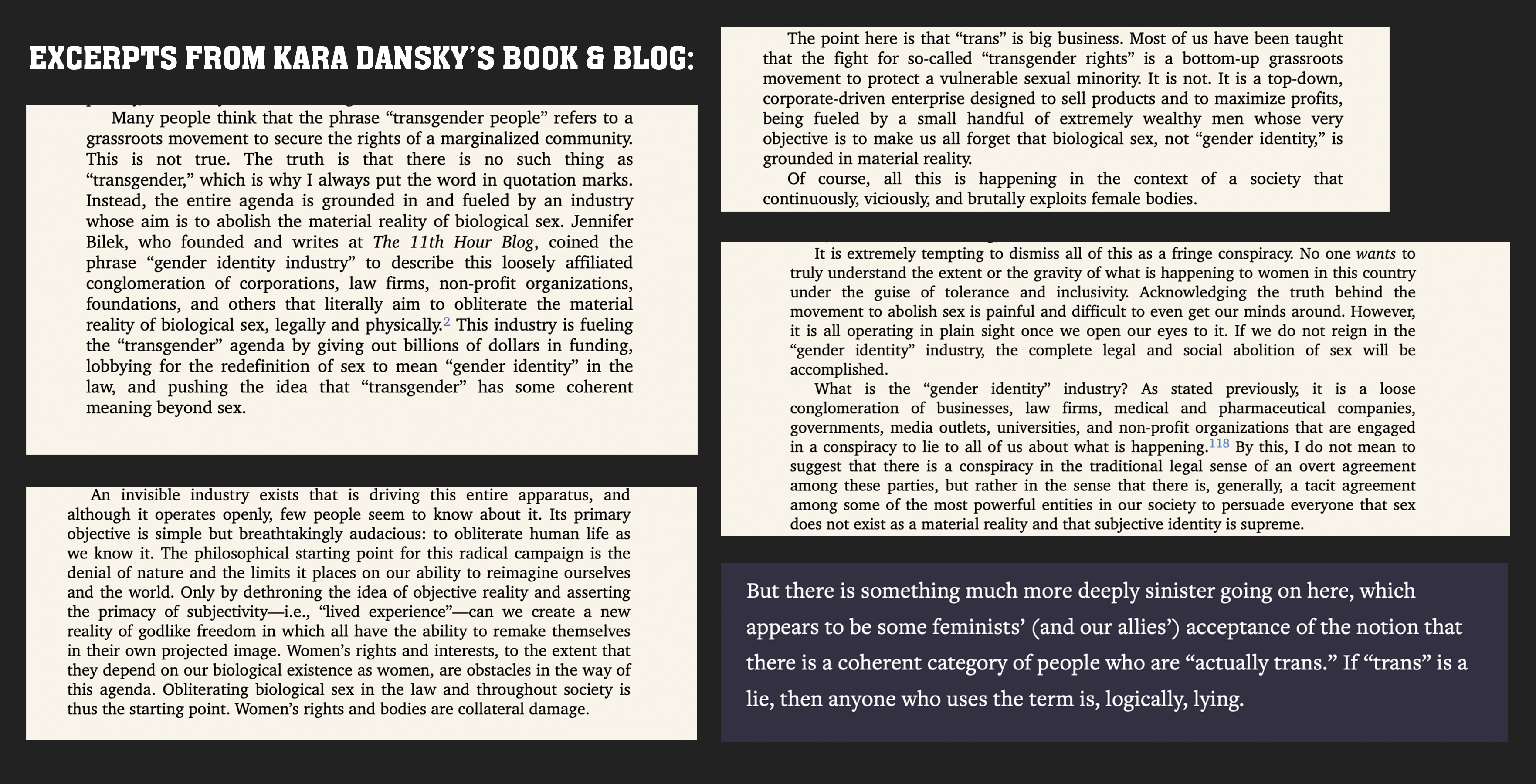 Image collage titled &quote;Excerpts from Kara Dansky's book and blog.&quote; Excerpt #1: “Many people think that the phrase “transgender people” refers to a grassroots movement to secure the rights of a marginalized community. This is not true. The truth is that there is no such thing as “transgender,” which is why I always put the word in quotation marks. Instead, the entire agenda is grounded in and fueled by an industry whose aim is to abolish the material reality of biological sex. Jennifer Bilek, who founded and writes at The 11th Hour Blog, coined the phrase “gender identity industry” to describe this loosely affiliated conglomeration of corporations, law firms, non-profit organizations, foundations, and others that literally aim to obliterate the material reality of biological sex, legally and physically.2 This industry is fueling the “transgender” agenda by giving out billions of dollars in funding, lobbying for the redefinition of sex to mean “gender identity” in the law, and pushing the idea that “transgender” has some coherent meaning beyond sex.” Excerpt #2: “An invisible industry exists that is driving this entire apparatus, and although it operates openly, few people seem to know about it. Its primary objective is simple but breathtakingly audacious: to obliterate human life as we know it. The philosophical starting point for this radical campaign is the denial of nature and the limits it places on our ability to reimagine ourselves and the world. Only by dethroning the idea of objective reality and asserting the primacy of subjectivity—i.e., “lived experience”—can we create a new reality of godlike freedom in which all have the ability to remake themselves in their own projected image. Women’s rights and interests, to the extent that they depend on our biological existence as women, are obstacles in the way of this agenda. Obliterating biological sex in the law and throughout society is thus the starting point. Women’s rights and bodies are collateral damage. Excerpt #3: “The point here is that “trans” is big business. Most of us have been taught that the fight for so-called “transgender rights” is a bottom-up grassroots movement to protect a vulnerable sexual minority. It is not. It is a top-down, corporate-driven enterprise designed to sell products and to maximize profits, being fueled by a small handful of extremely wealthy men whose very objective is to make us all forget that biological sex, not “gender identity,” is grounded in material reality.” Excerpt #4: “It is extremely tempting to dismiss all of this as a fringe conspiracy. No one wants to truly understand the extent or the gravity of what is happening to women in this country under the guise of tolerance and inclusivity. Acknowledging the truth behind the movement to abolish sex is painful and difficult to even get our minds around. However, it is all operating in plain sight once we open our eyes to it. If we do not reign in the “gender identity” industry, the complete legal and social abolition of sex will be accomplished. What is the “gender identity” industry? As stated previously, it is a loose conglomeration of businesses, law firms, medical and pharmaceutical companies, governments, media outlets, universities, and non-profit organizations that are engaged in a conspiracy to lie to all of us about what is happening.118 By this, I do not mean to suggest that there is a conspiracy in the traditional legal sense of an overt agreement among these parties, but rather in the sense that there is, generally, a tacit agreement among some of the most powerful entities in our society to persuade everyone that sex does not exist “as a material reality and that subjective identity is supreme.” Excerpt #5:  But there is something much more deeply sinister going  on  here, which  appears to be some feminists' (and our allies') acceptance of the notion that there is a coherent category of people who are &quote;actually  trans&quote;. If &quote;trans&quote; is a lie, then anyone you uses the term is, logically, lying.